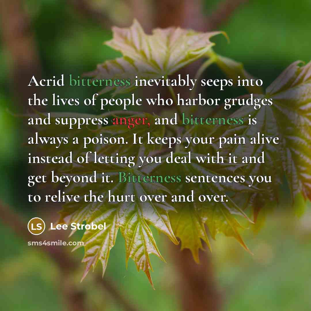 “Acrid bitterness inevitably seeps into the lives of people who harbor grudges and suppress anger, and bitterness is always a poison. It keeps your pain alive instead of letting you deal with it and get beyond it. Bitterness sentences you to relive the hurt over and over.” quote by Lee Strobel