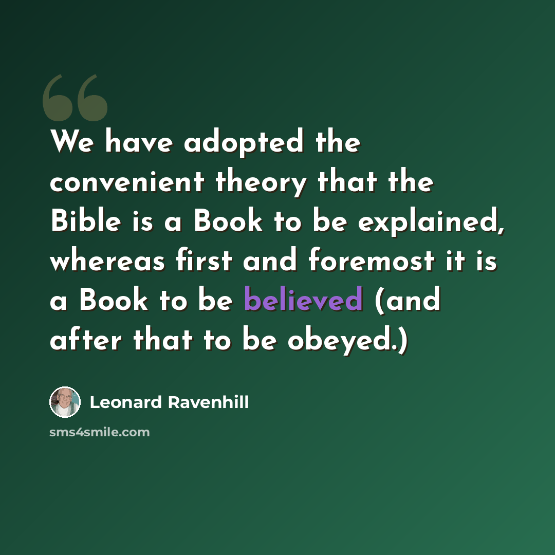“We have adopted the convenient theory that the Bible is a Book to be explained, whereas first and foremost it is a Book to be believed (and after that to be obeyed.)” quote by Leonard Ravenhill