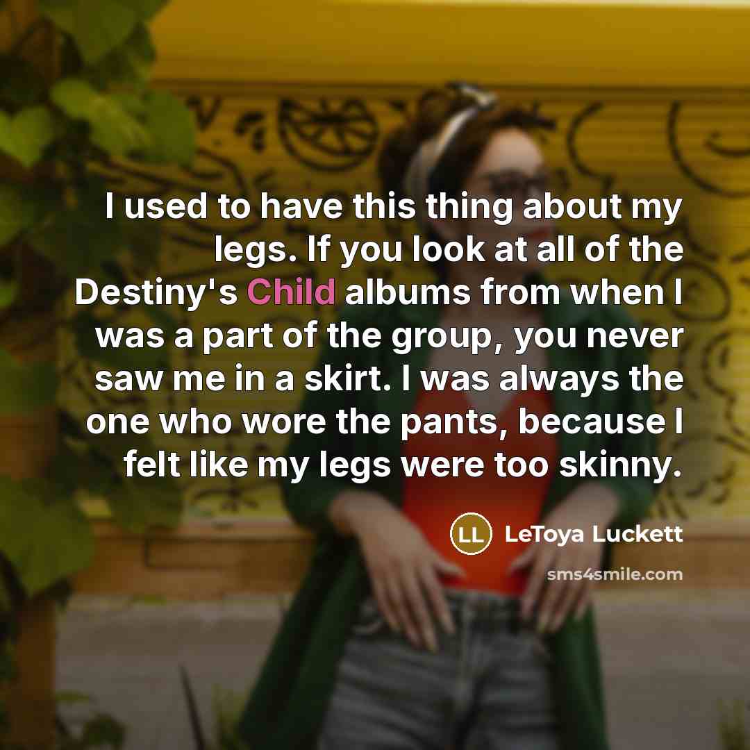 “I used to have this thing about my legs. If you look at all of the Destiny's Child albums from when I was a part of the group, you never saw me in a skirt. I was always the one who wore the pants, because I felt like my legs were too skinny.” quote by LeToya Luckett