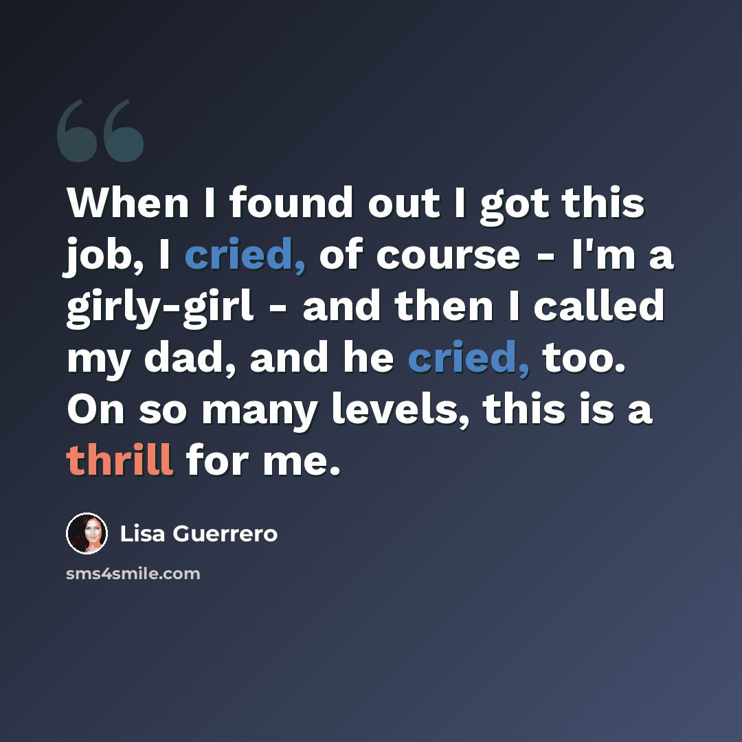 “When I found out I got this job, I cried, of course - I'm a girly-girl - and then I called my dad, and he cried, too. On so many levels, this is a thrill for me.” quote by Lisa Guerrero