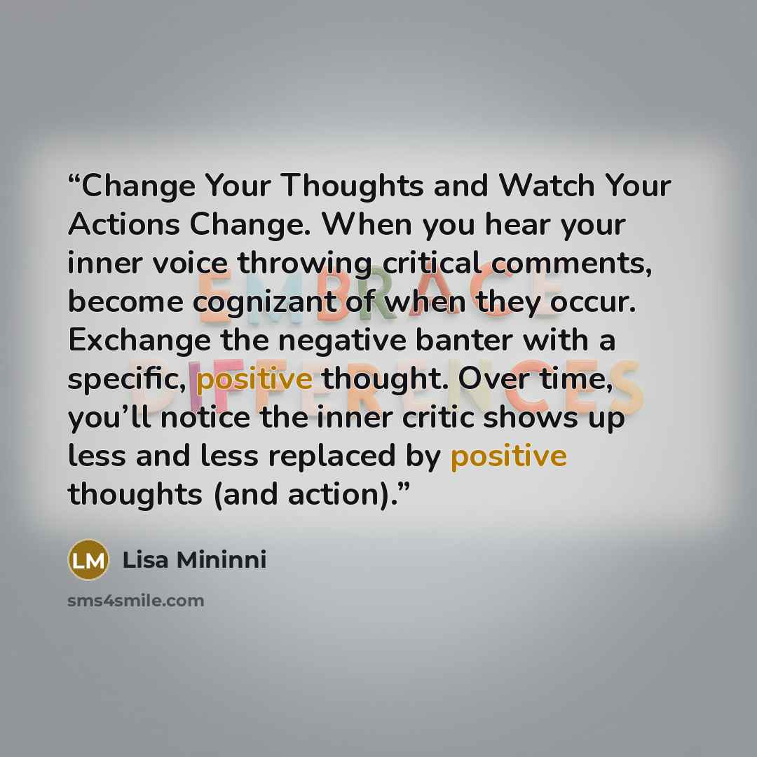 “Change Your Thoughts and Watch Your Actions Change. When you hear your inner voice throwing critical comments, become cognizant of when they occur. Exchange the negative banter with a specific, positive thought. Over time, you’ll notice the inner critic shows up less and less replaced by positive…” quote by Lisa Mininni