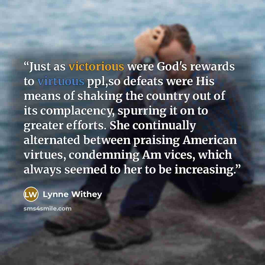 “Just as victorious were God's rewards to virtuous ppl,so defeats were His means of shaking the country out of its complacency, spurring it on to greater efforts. She continually alternated between praising American virtues, condemning Am vices, which always seemed to her to be increasing.” quote by Lynne Withey
