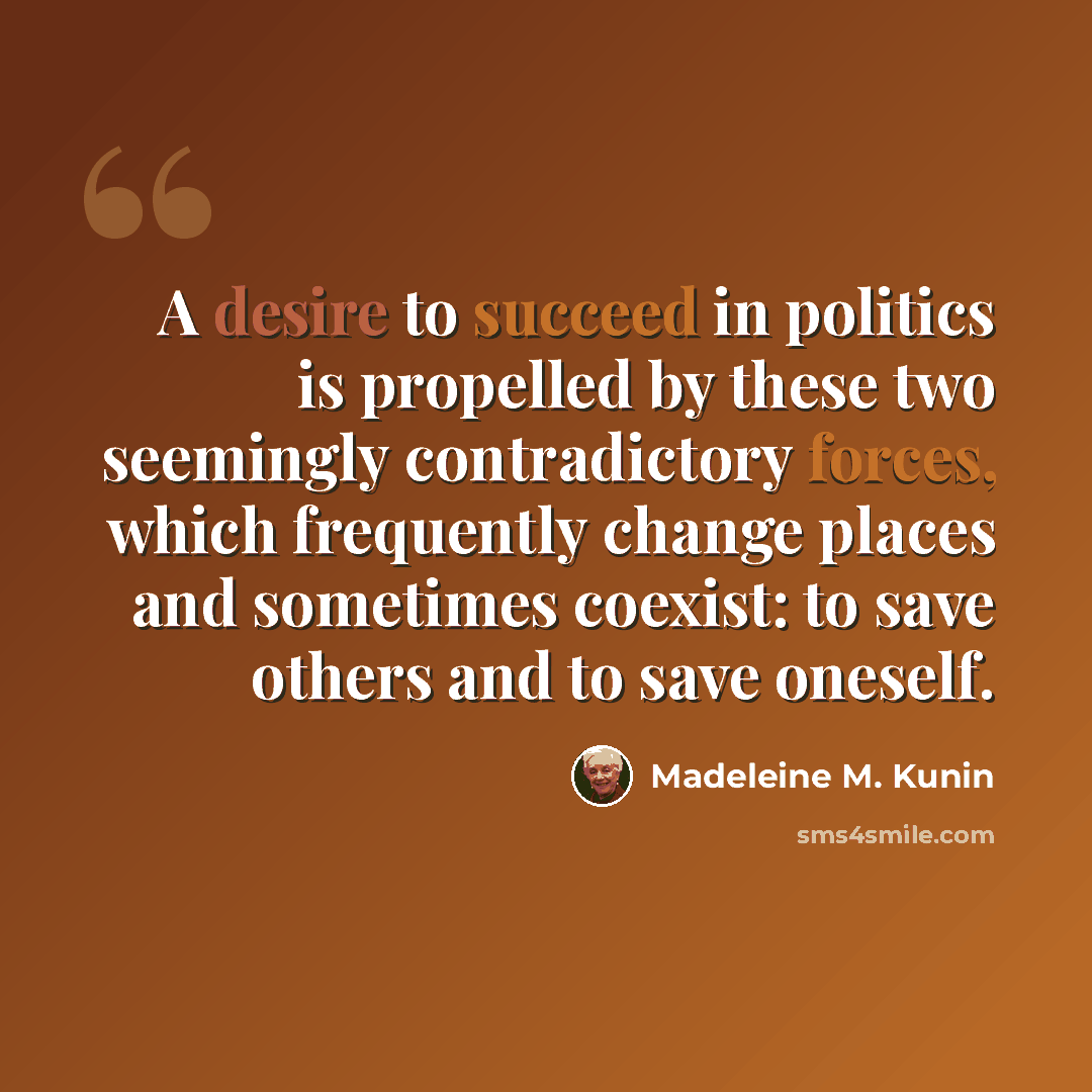 “A desire to succeed in politics is propelled by these two seemingly contradictory forces, which frequently change places and sometimes coexist: to save others and to save oneself.” quote by Madeleine M. Kunin