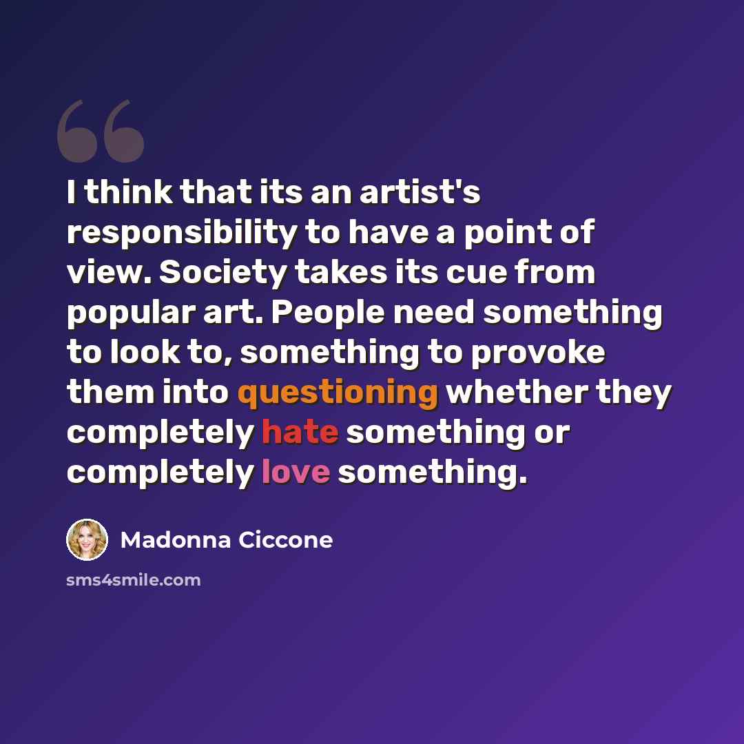 “I think that its an artist's responsibility to have a point of view. Society takes its cue from popular art. People need something to look to, something to provoke them into questioning whether they completely hate something or completely love something.” quote by Madonna Ciccone