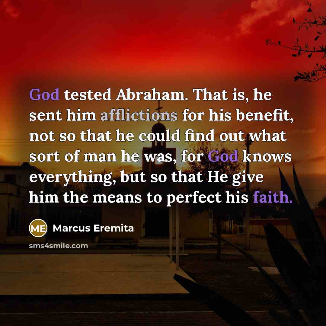 “God tested Abraham. That is, he sent him afflictions for his benefit, not so that he could find out what sort of man he was, for God knows everything, but so that He give him the means to perfect his faith.” quote by Marcus Eremita