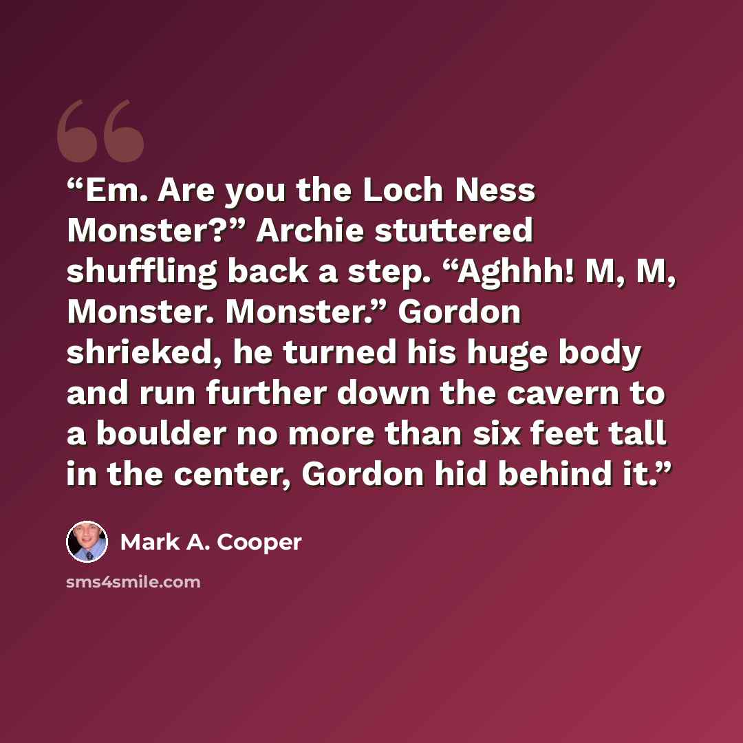 “Em. Are you the Loch Ness Monster?” Archie stuttered shuffling back a step. “Aghhh! M, M, Monster. Monster.” Gordon shrieked, he turned his huge body and run further down the cavern to a boulder no more than six feet tall in the center, Gordon hid behind it.” quote by Mark A. Cooper