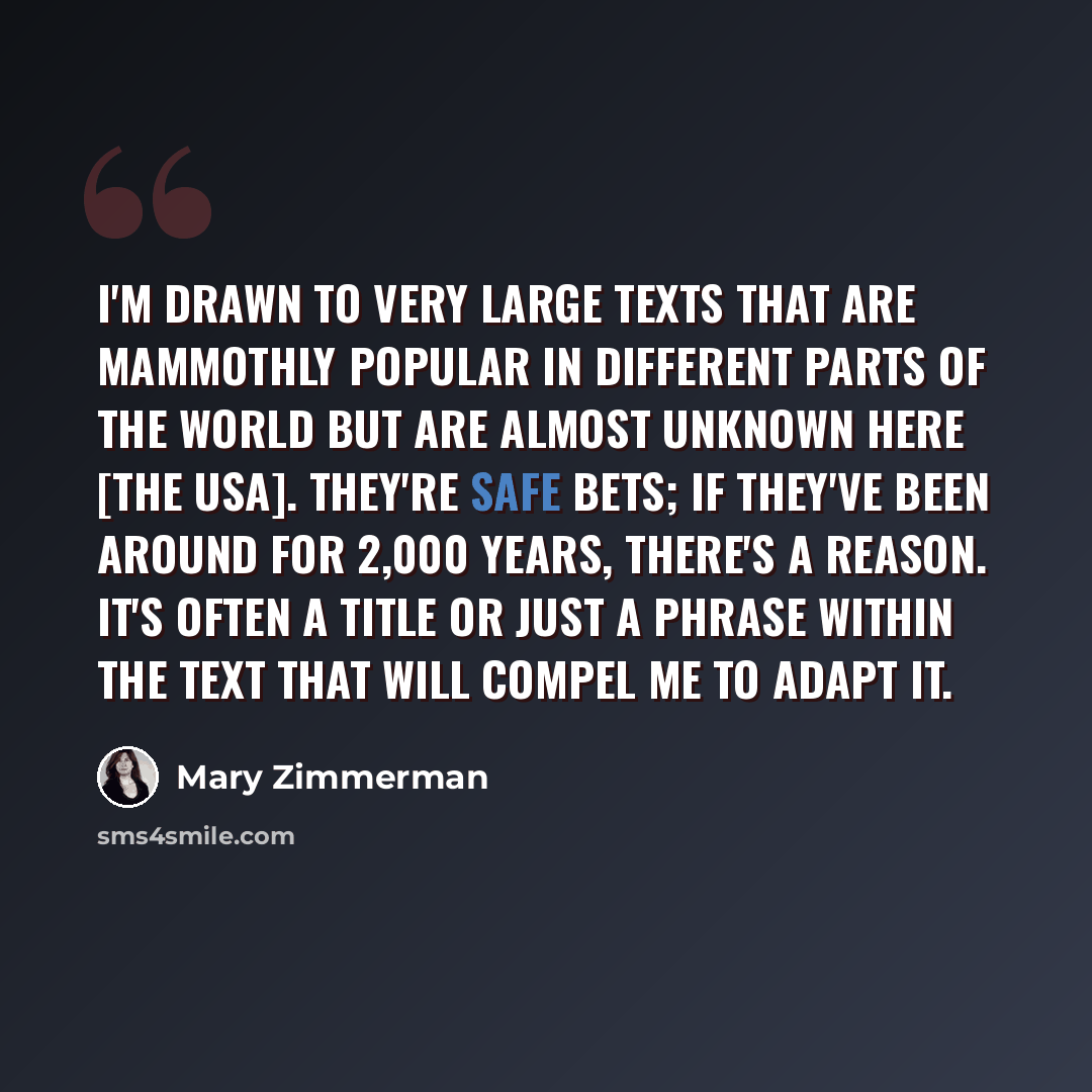 “I'm drawn to very large texts that are mammothly popular in different parts of the world but are almost unknown here [the USA]. They're safe bets; if they've been around for 2,000 years, there's a reason. It's often a title or just a phrase within the text that will compel me to adapt it.” quote by Mary Zimmerman