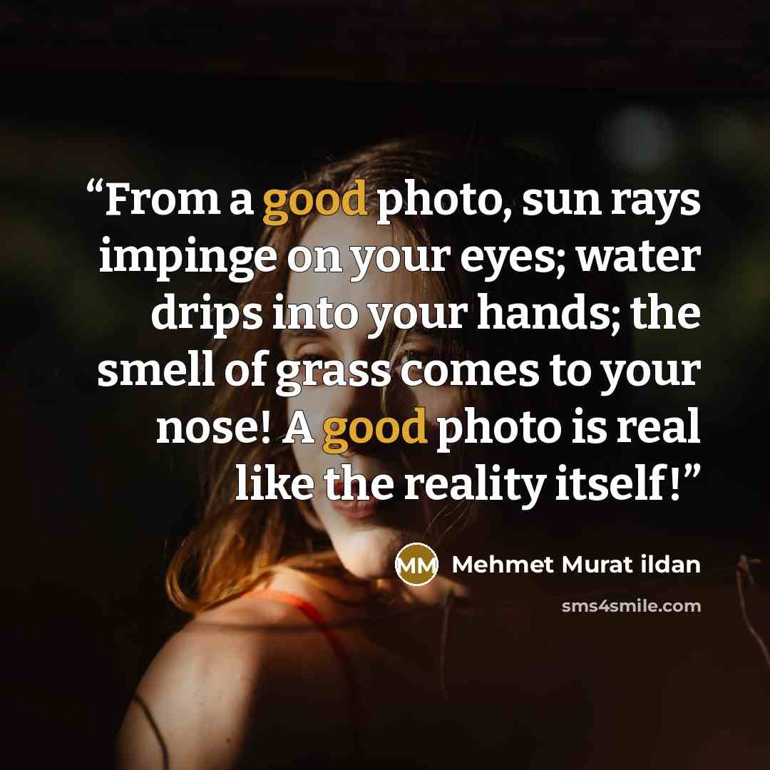 “From a good photo, sun rays impinge on your eyes; water drips into your hands; the smell of grass comes to your nose! A good photo is real like the reality itself!” quote by Mehmet Murat ildan