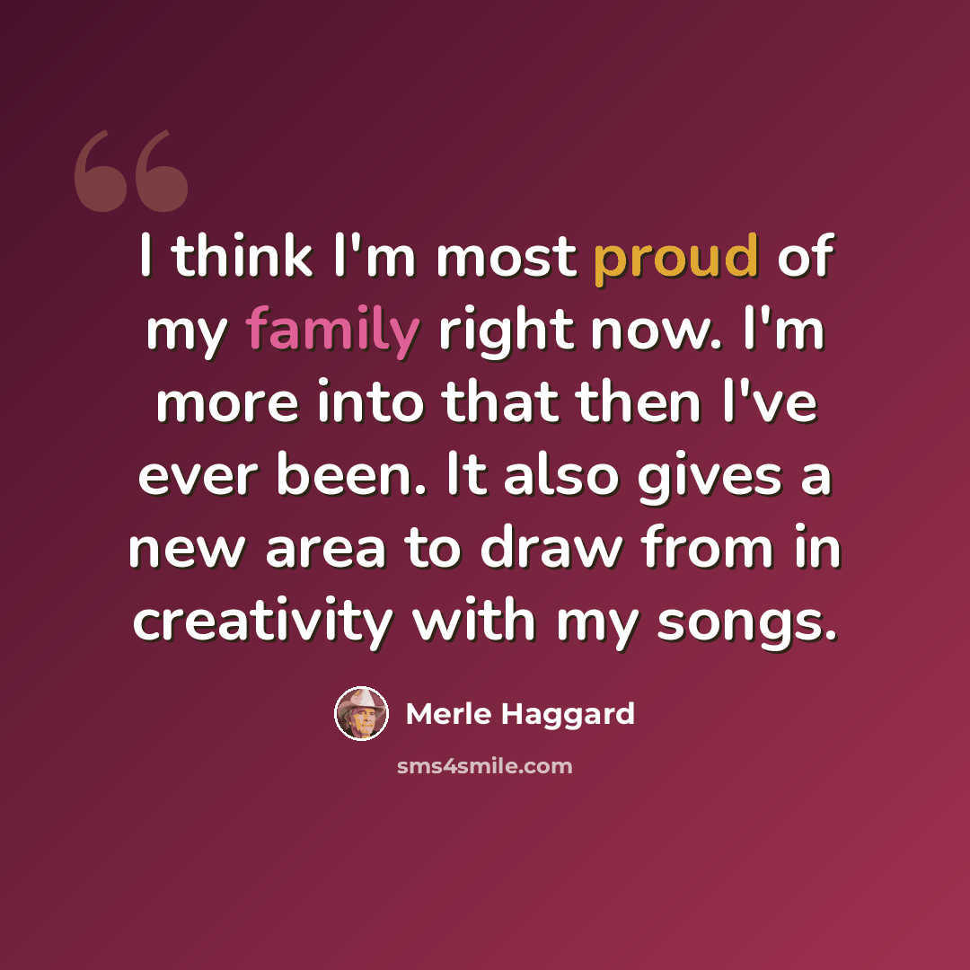 “I think I'm most proud of my family right now. I'm more into that then I've ever been. It also gives a new area to draw from in creativity with my songs.” quote by Merle Haggard