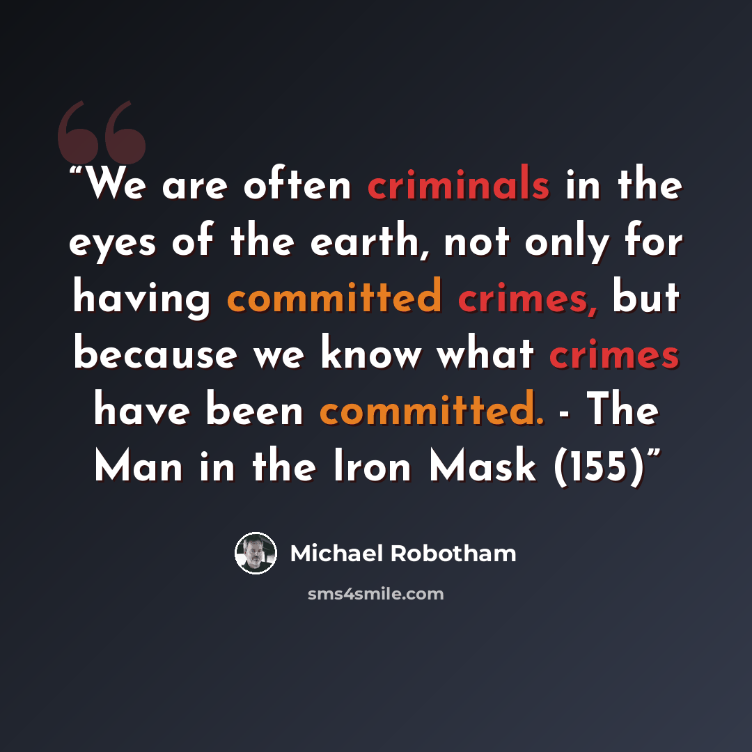“We are often criminals in the eyes of the earth, not only for having committed crimes, but because we know what crimes have been committed. - The Man in the Iron Mask (155)” quote by Michael Robotham