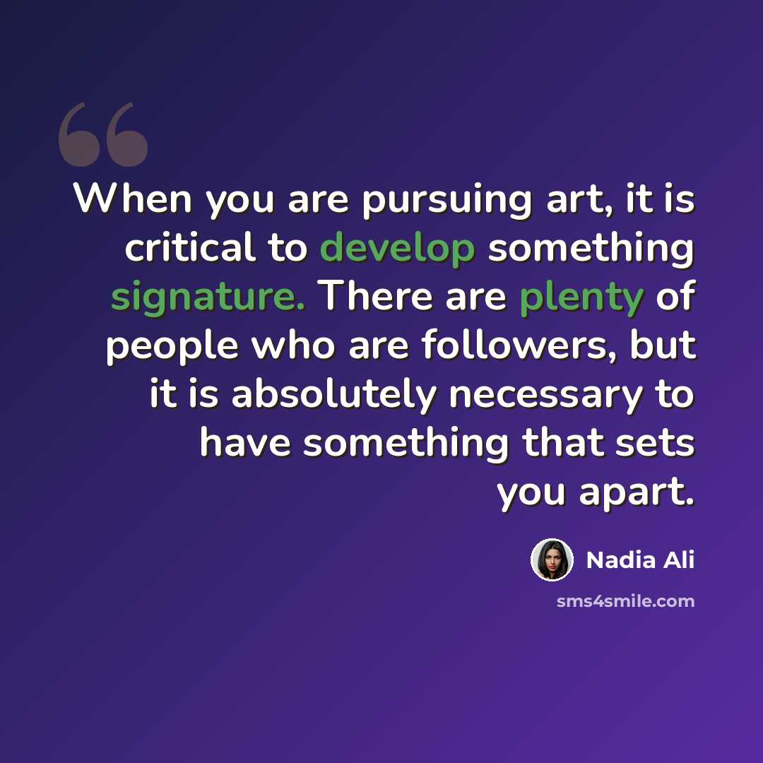 “When you are pursuing art, it is critical to develop something signature. There are plenty of people who are followers, but it is absolutely necessary to have something that sets you apart.” quote by Nadia Ali
