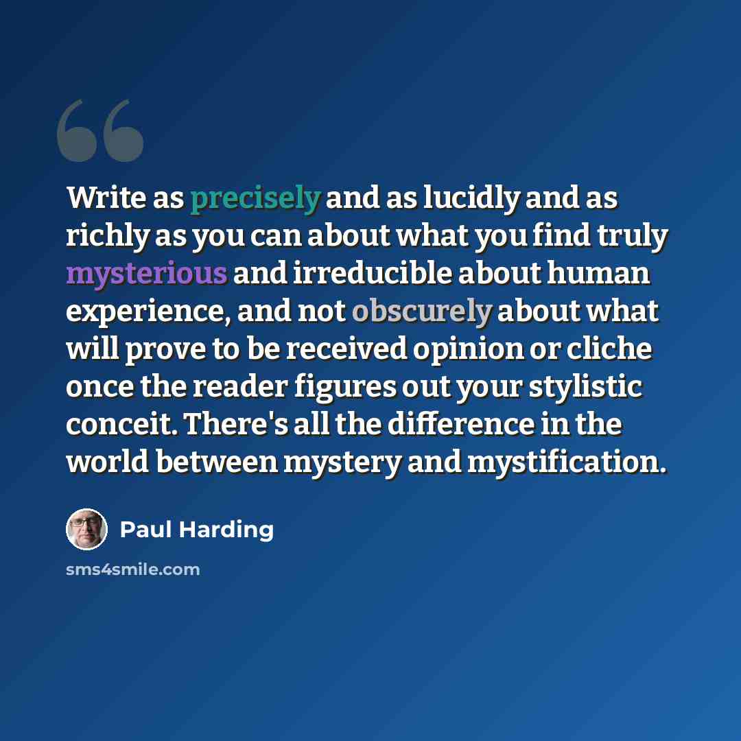 “Write as precisely and as lucidly and as richly as you can about what you find truly mysterious and irreducible about human experience, and not obscurely about what will prove to be received opinion or cliche once the reader figures out your stylistic conceit. There's all the difference in the…” quote by Paul Harding