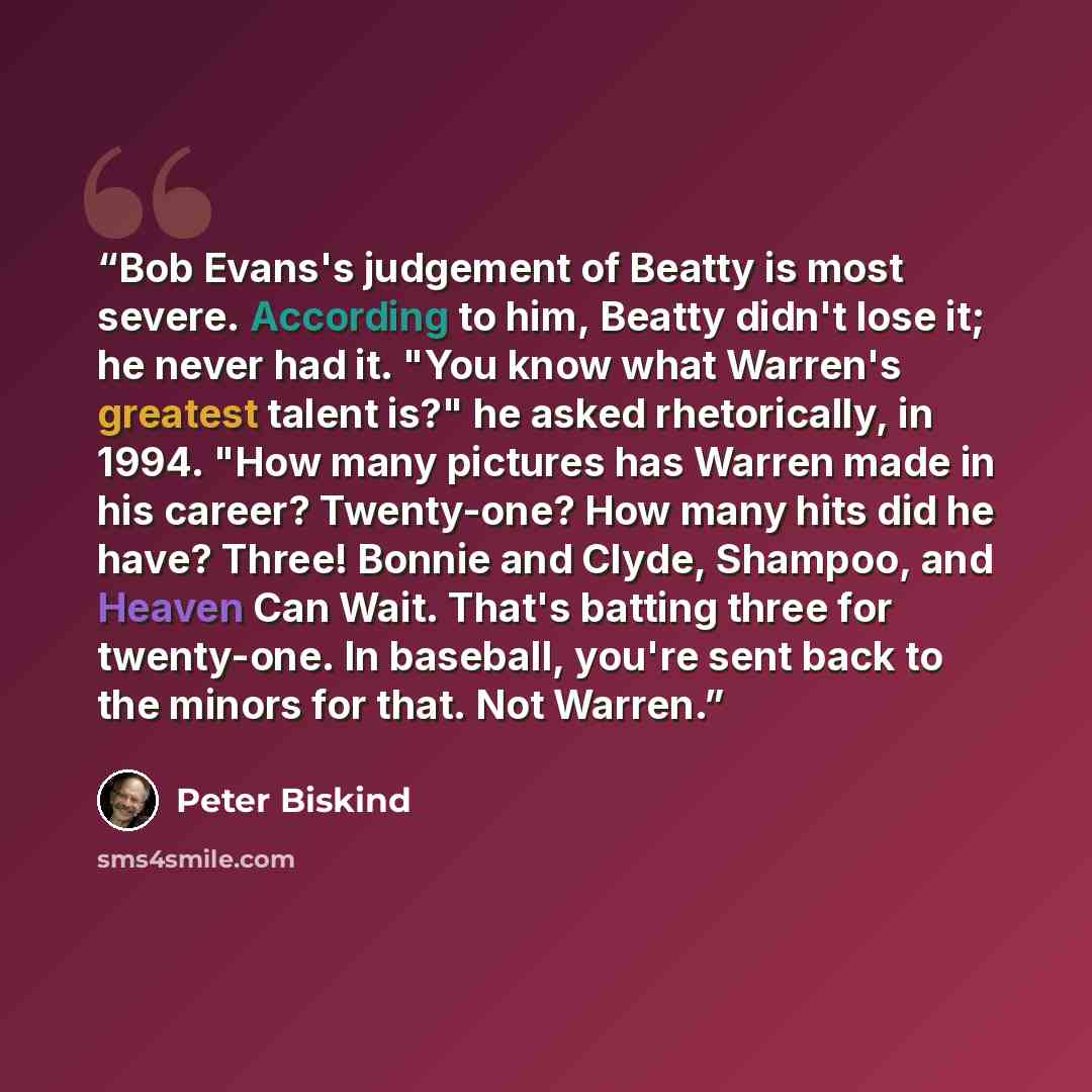 “Bob Evans's judgement of Beatty is most severe. According to him, Beatty didn't lose it; he never had it. "You know what Warren's greatest talent is?" he asked rhetorically, in 1994. "How many pictures has Warren made in his career? Twenty-one? How many hits did he have? Three! Bonnie and Clyde…” quote by Peter Biskind