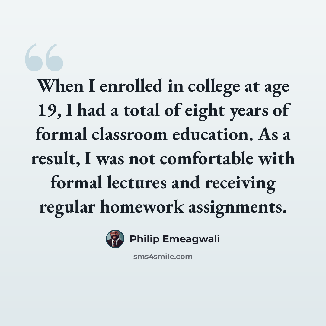 “When I enrolled in college at age 19, I had a total of eight years of formal classroom education. As a result, I was not comfortable with formal lectures and receiving regular homework assignments.” quote by Philip Emeagwali
