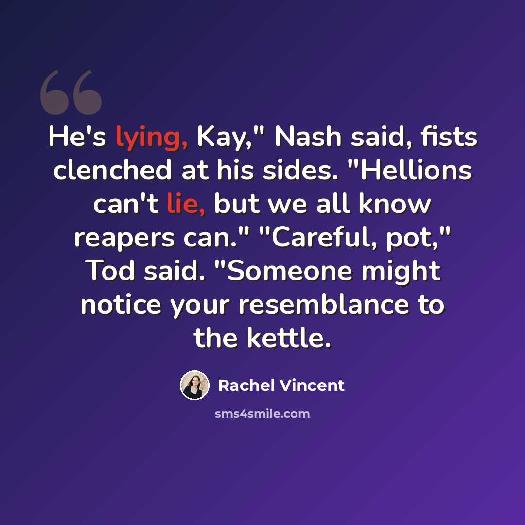 “He's lying, Kay," Nash said, fists clenched at his sides. "Hellions can't lie, but we all know reapers can." "Careful, pot," Tod said. "Someone might notice your resemblance to the kettle.” quote by Rachel Vincent