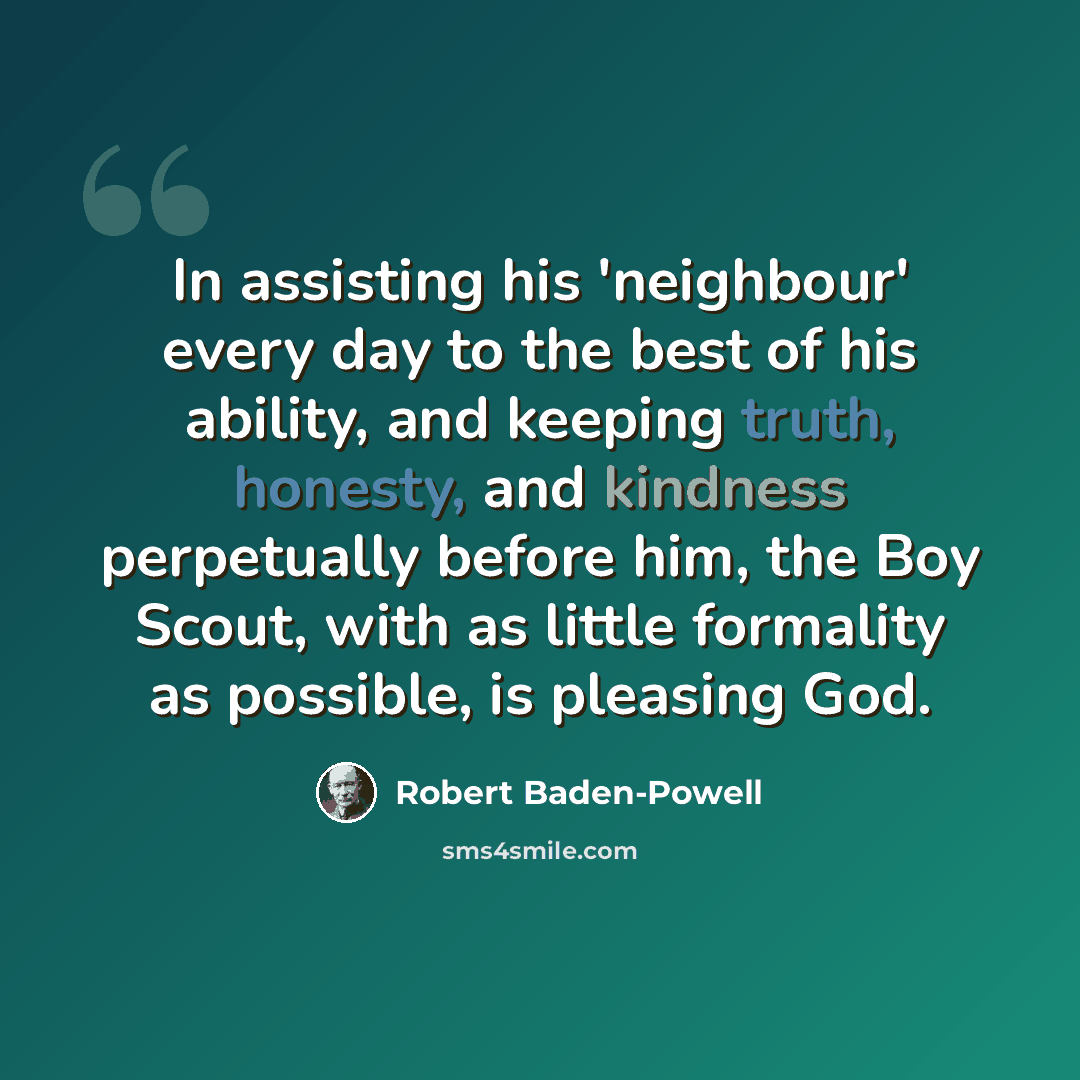 “In assisting his 'neighbour' every day to the best of his ability, and keeping truth, honesty, and kindness perpetually before him, the Boy Scout, with as little formality as possible, is pleasing God.” quote by Robert Baden-Powell