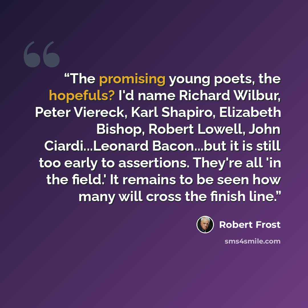 “The promising young poets, the hopefuls? I'd name Richard Wilbur, Peter Viereck, Karl Shapiro, Elizabeth Bishop, Robert Lowell, John Ciardi...Leonard Bacon...but it is still too early to assertions. They're all 'in the field.' It remains to be seen how many will cross the finish line.” quote by Robert Frost