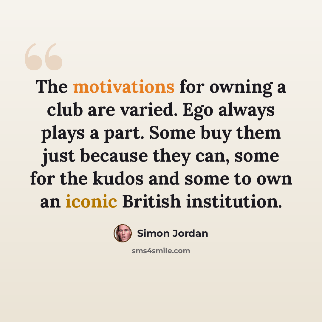 “The motivations for owning a club are varied. Ego always plays a part. Some buy them just because they can, some for the kudos and some to own an iconic British institution.” quote by Simon Jordan