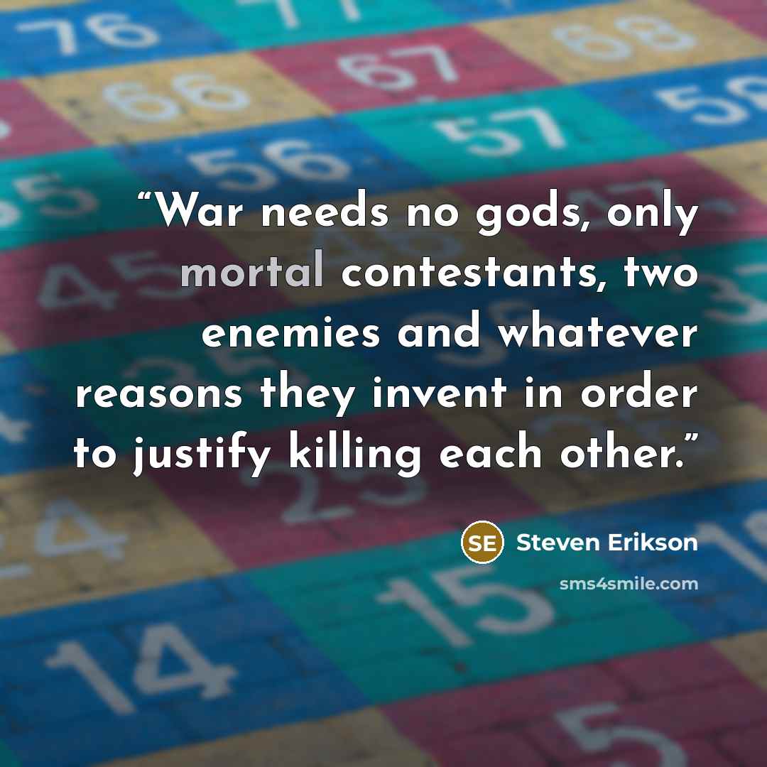 “War needs no gods, only mortal contestants, two enemies and whatever reasons they invent in order to justify killing each other.” quote by Steven Erikson