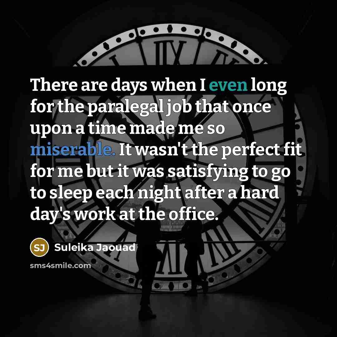“There are days when I even long for the paralegal job that once upon a time made me so miserable. It wasn't the perfect fit for me but it was satisfying to go to sleep each night after a hard day's work at the office.” quote by Suleika Jaouad