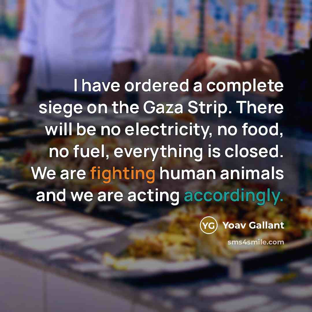 “I have ordered a complete siege on the Gaza Strip. There will be no electricity, no food, no fuel, everything is closed. We are fighting human animals and we are acting accordingly.” quote by Yoav Gallant