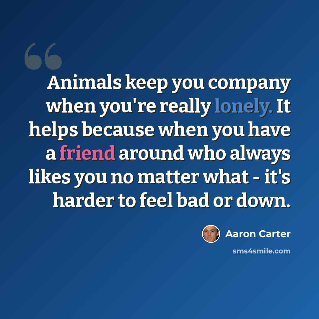 “Animals keep you company when you're really lonely. It helps because when you have a friend around who always likes you no matter what - it's harder to feel bad or down.” quote by Aaron Carter