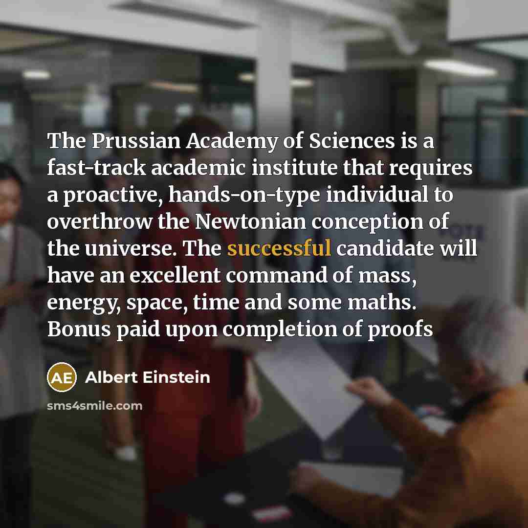 “The Prussian Academy of Sciences is a fast-track academic institute that requires a proactive, hands-on-type individual to overthrow the Newtonian conception of the universe. The successful candidate will have an excellent command of mass, energy, space, time and some maths. Bonus paid upon…” quote by Albert Einstein