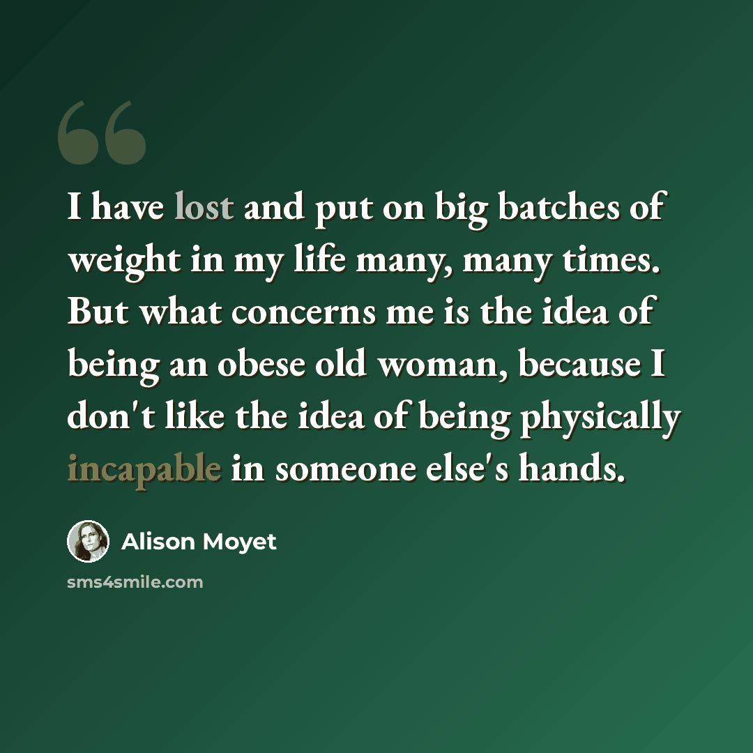“I have lost and put on big batches of weight in my life many, many times. But what concerns me is the idea of being an obese old woman, because I don't like the idea of being physically incapable in someone else's hands.” quote by Alison Moyet