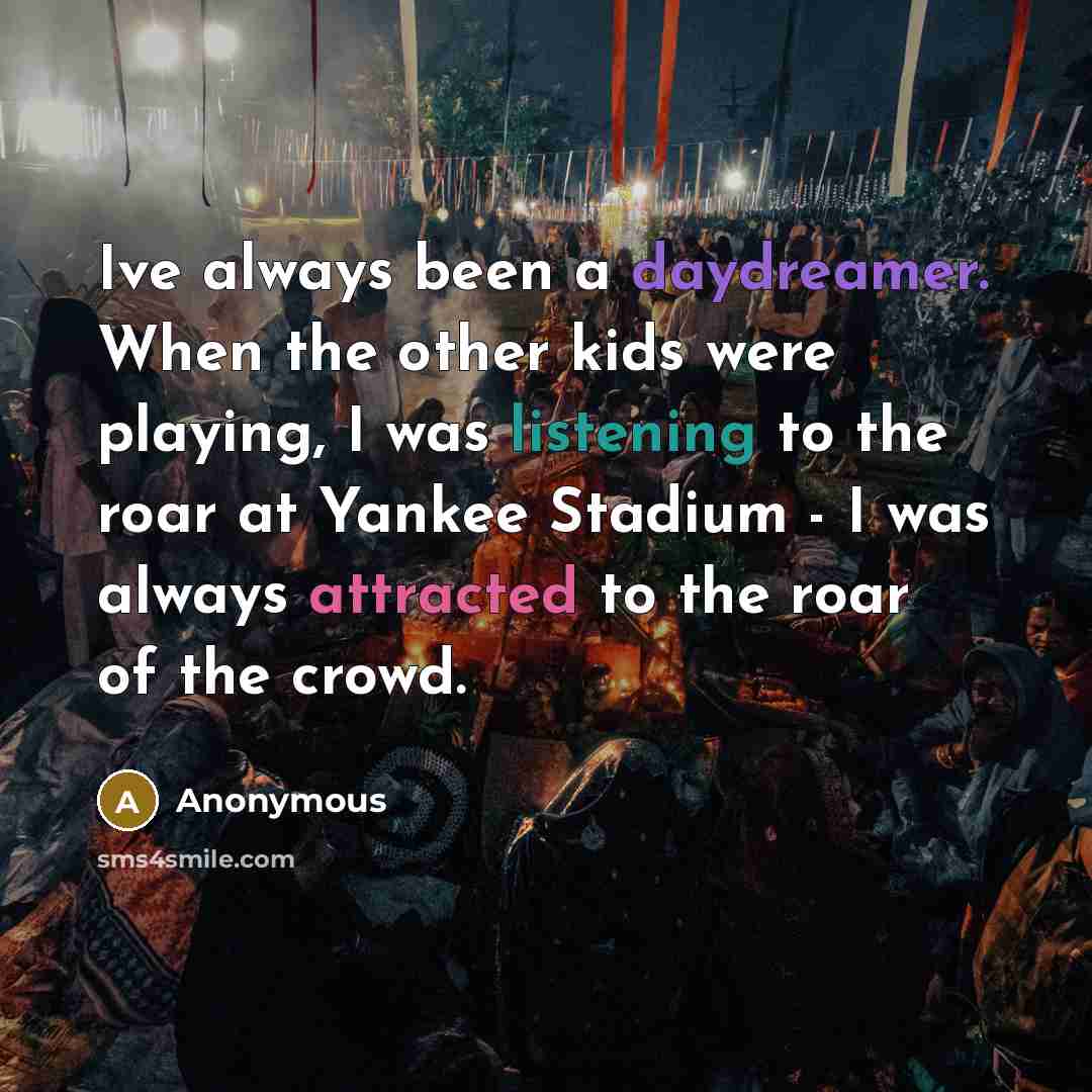 “Ive always been a daydreamer. When the other kids were playing, I was listening to the roar at Yankee Stadium - I was always attracted to the roar of the crowd.” quote by Anonymous