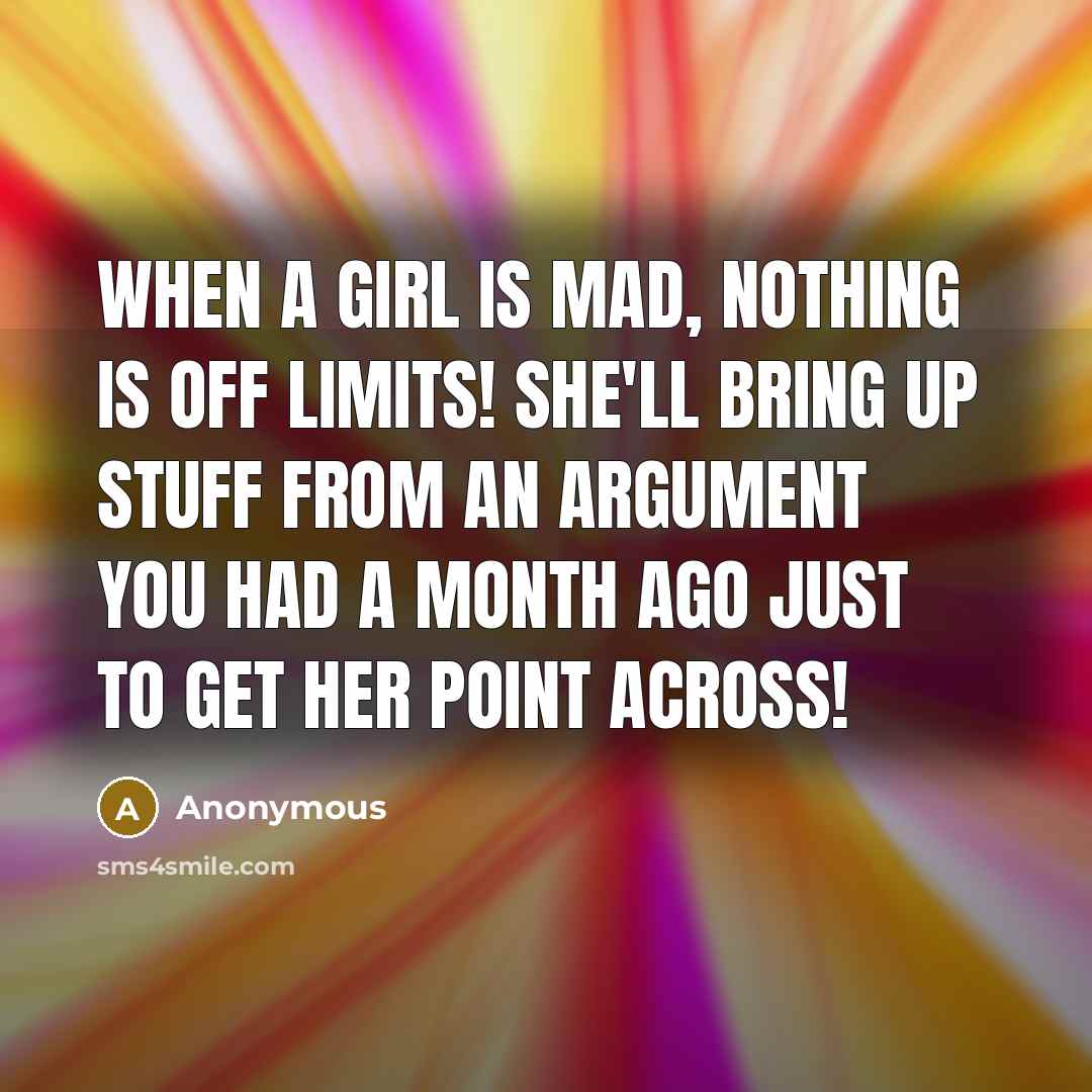 “When a girl is mad, NOTHING is off limits! She'll bring up stuff from an argument you had a month ago just to get her point across!” quote by Anonymous