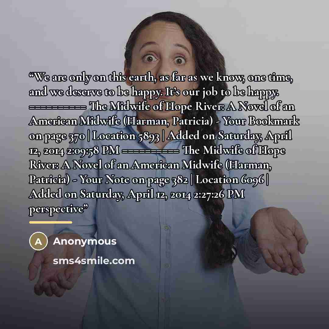 “We are only on this earth, as far as we know, one time, and we deserve to be happy. It’s our job to be happy. ========== The Midwife of Hope River: A Novel of an American Midwife (Harman, Patricia) - Your Bookmark on page 370 | Location 5893 | Added on Saturday, April 12, 2014 2:09:58 PM…” quote by Anonymous