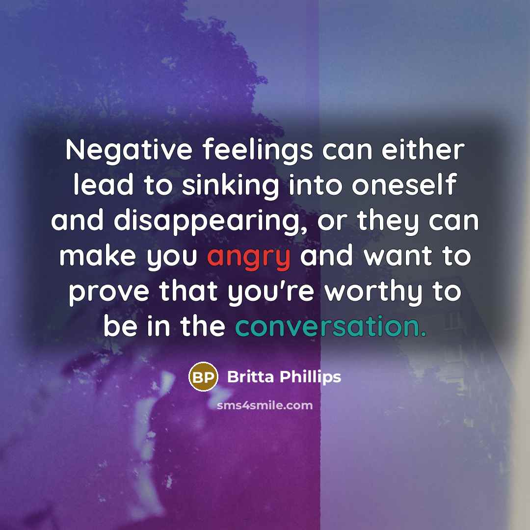 “Negative feelings can either lead to sinking into oneself and disappearing, or they can make you angry and want to prove that you're worthy to be in the conversation.” quote by Britta Phillips