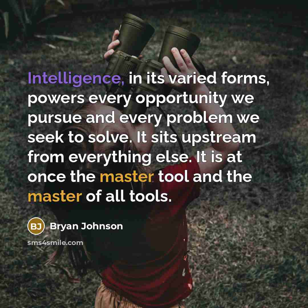 “Intelligence, in its varied forms, powers every opportunity we pursue and every problem we seek to solve. It sits upstream from everything else. It is at once the master tool and the master of all tools.” quote by Bryan Johnson
