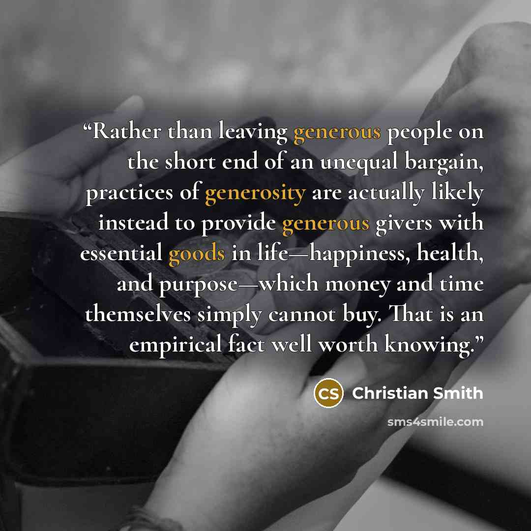 “Rather than leaving generous people on the short end of an unequal bargain, practices of generosity are actually likely instead to provide generous givers with essential goods in life—happiness, health, and purpose—which money and time themselves simply cannot buy. That is an empirical fact well…” quote by Christian Smith