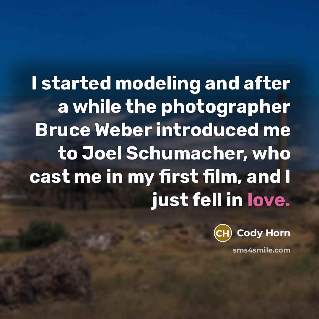 “I started modeling and after a while the photographer Bruce Weber introduced me to Joel Schumacher, who cast me in my first film, and I just fell in love.” quote by Cody Horn