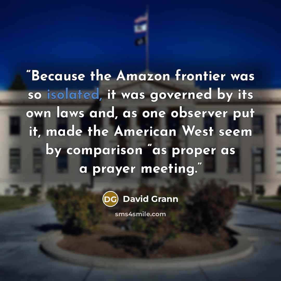 “Because the Amazon frontier was so isolated, it was governed by its own laws and, as one observer put it, made the American West seem by comparison “as proper as a prayer meeting.” quote by David Grann