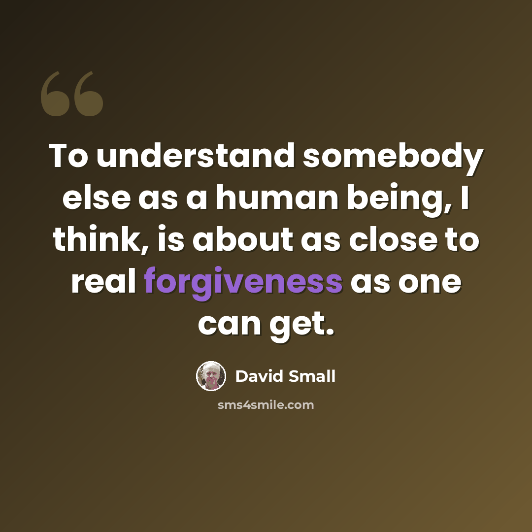“To understand somebody else as a human being, I think, is about as close to real forgiveness as one can get.” quote by David Small