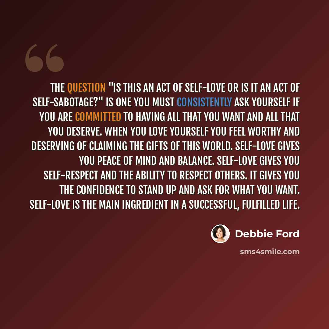 “The question "Is this an act of self-love or is it an act of self-sabotage?" is one you must consistently ask yourself if you are committed to having all that you want and all that you deserve. When you love yourself you feel worthy and deserving of claiming the gifts of this world. Self-love…” quote by Debbie Ford