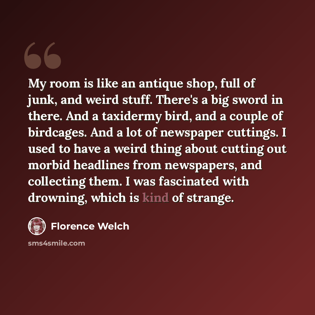 “My room is like an antique shop, full of junk, and weird stuff. There's a big sword in there. And a taxidermy bird, and a couple of birdcages. And a lot of newspaper cuttings. I used to have a weird thing about cutting out morbid headlines from newspapers, and collecting them. I was fascinated…” quote by Florence Welch