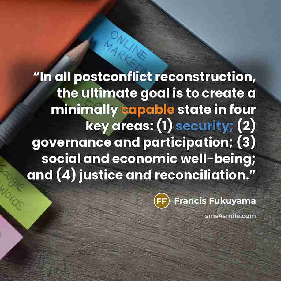 “In all postconflict reconstruction, the ultimate goal is to create a minimally capable state in four key areas: (1) security; (2) governance and participation; (3) social and economic well-being; and (4) justice and reconciliation.” quote by Francis Fukuyama