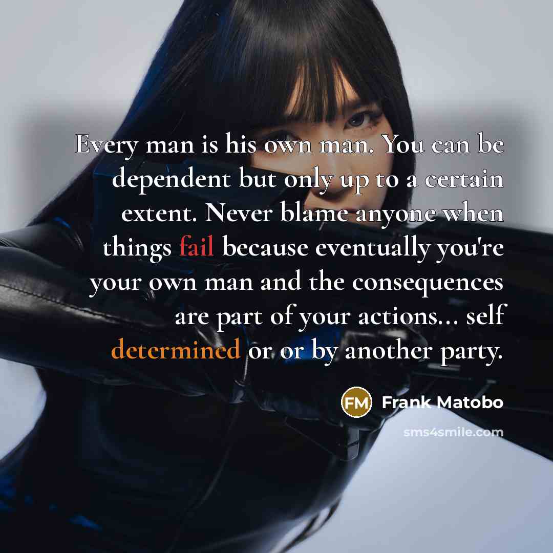 “Every man is his own man. You can be dependent but only up to a certain extent. Never blame anyone when things fail because eventually you're your own man and the consequences are part of your actions... self determined or or by another party.” quote by Frank Matobo