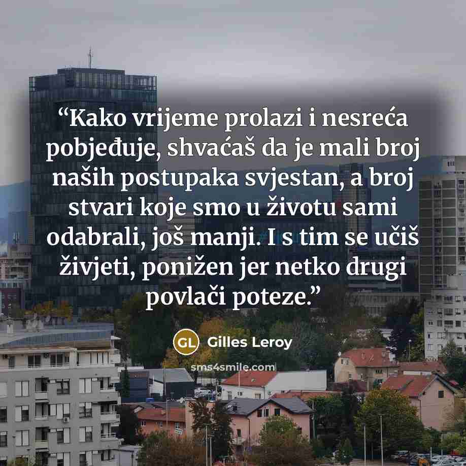 “Kako vrijeme prolazi i nesreća pobjeđuje, shvaćaš da je mali broj naših postupaka svjestan, a broj stvari koje smo u životu sami odabrali, još manji. I s tim se učiš živjeti, ponižen jer netko drugi povlači poteze.” quote by Gilles Leroy