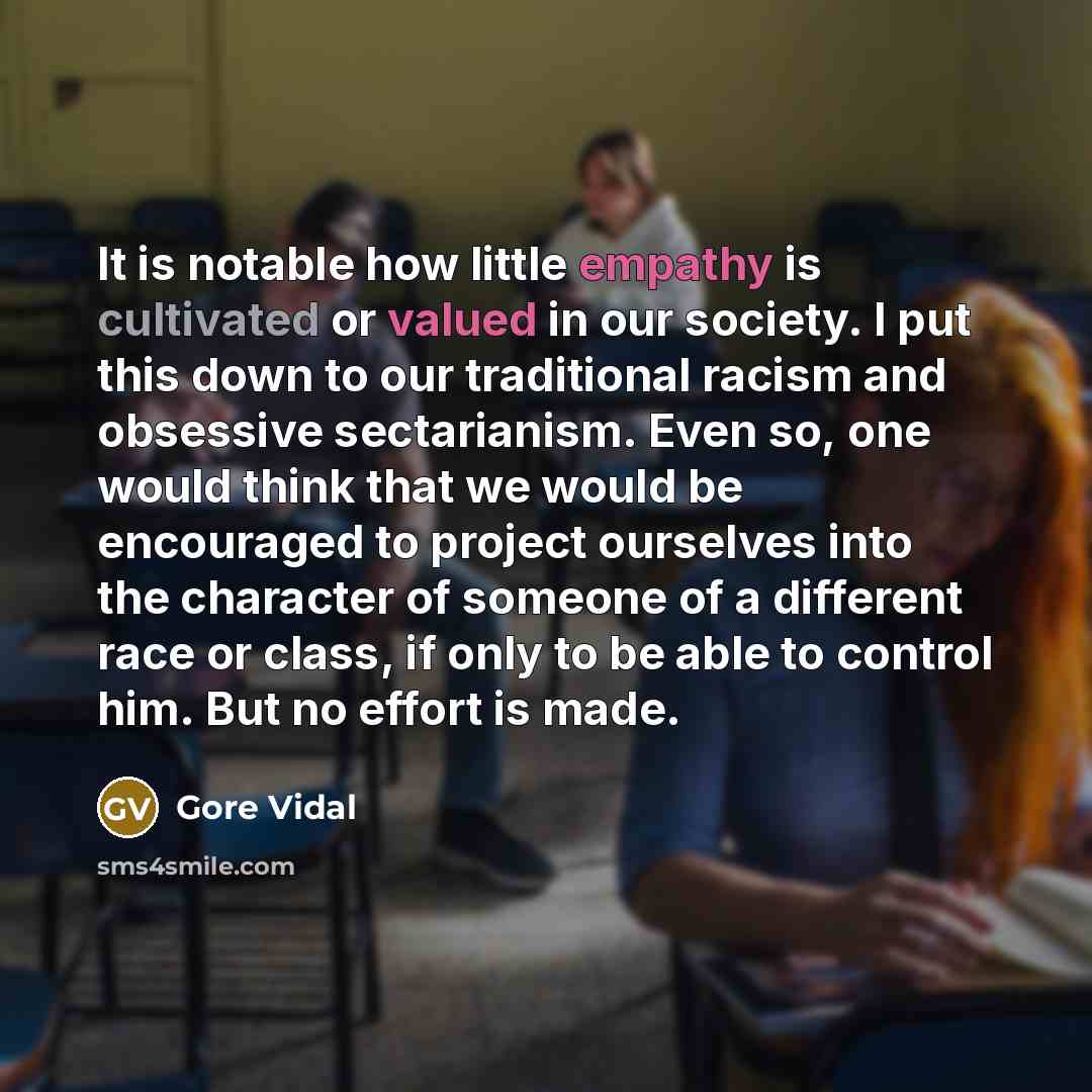 “It is notable how little empathy is cultivated or valued in our society. I put this down to our traditional racism and obsessive sectarianism. Even so, one would think that we would be encouraged to project ourselves into the character of someone of a different race or class, if only to be able to…” quote by Gore Vidal