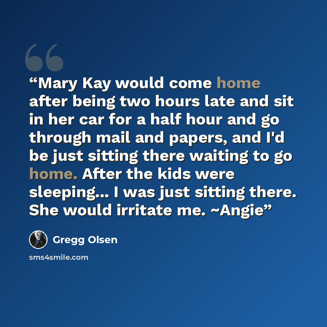 “Mary Kay would come home after being two hours late and sit in her car for a half hour and go through mail and papers, and I'd be just sitting there waiting to go home. After the kids were sleeping... I was just sitting there. She would irritate me. ~Angie” quote by Gregg Olsen