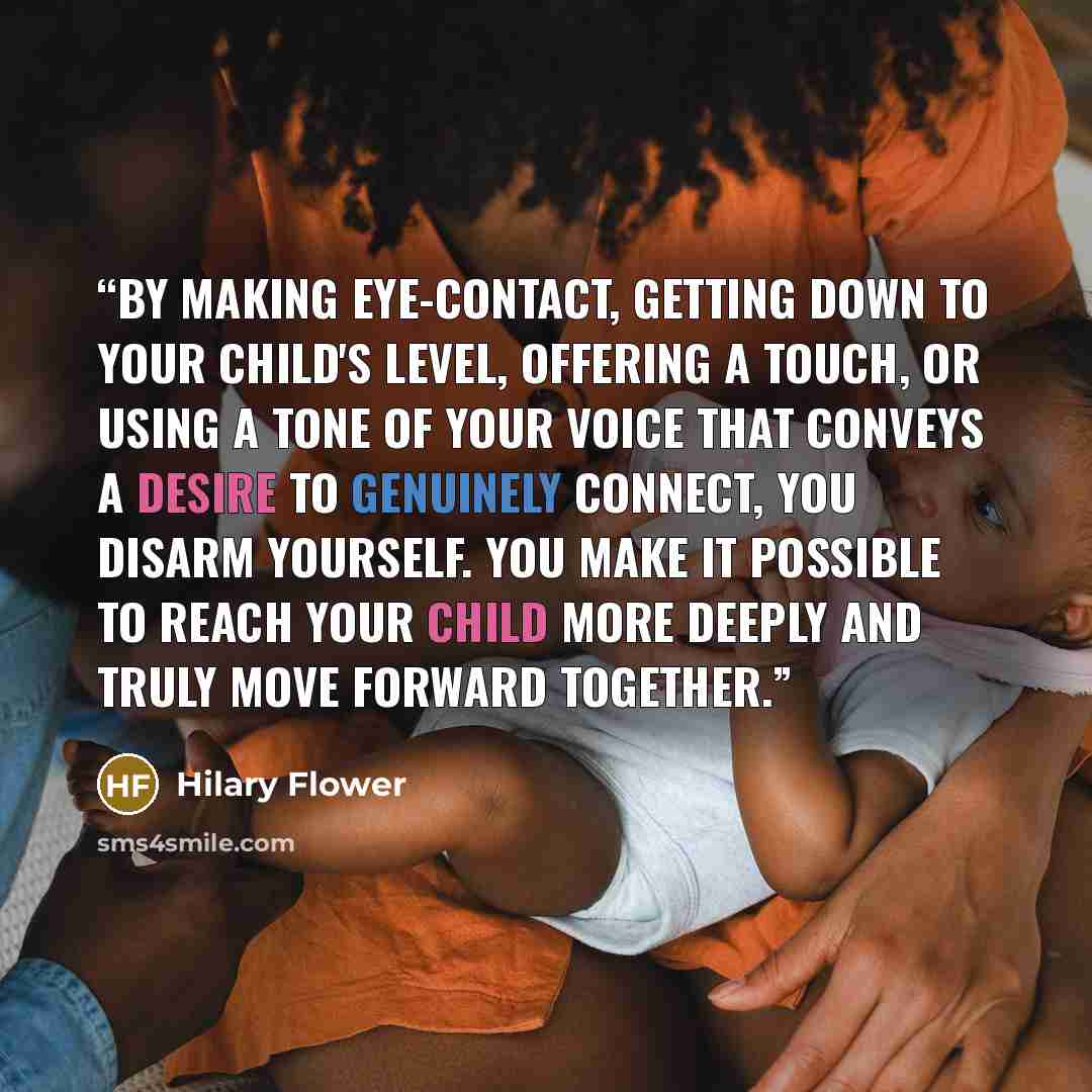 “By making eye-contact, getting down to your child's level, offering a touch, or using a tone of your voice that conveys a desire to genuinely connect, you disarm yourself. You make it possible to reach your child more deeply and truly move forward together.” quote by Hilary Flower