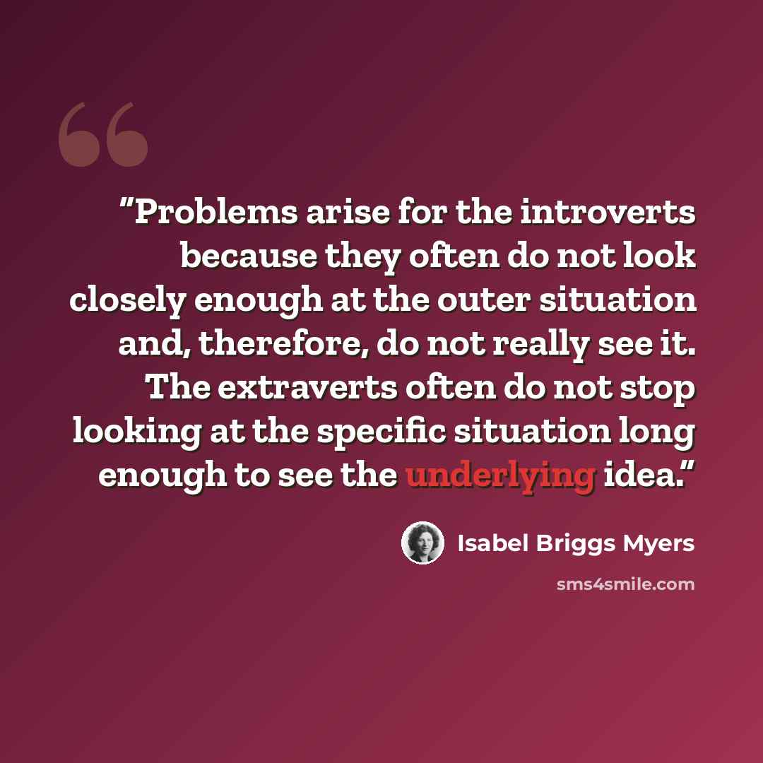 “Problems arise for the introverts because they often do not look closely enough at the outer situation and, therefore, do not really see it. The extraverts often do not stop looking at the specific situation long enough to see the underlying idea.” quote by Isabel Briggs Myers