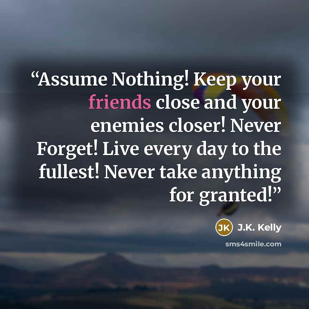 “Assume Nothing! Keep your friends close and your enemies closer! Never Forget! Live every day to the fullest! Never take anything for granted!” quote by J.K. Kelly