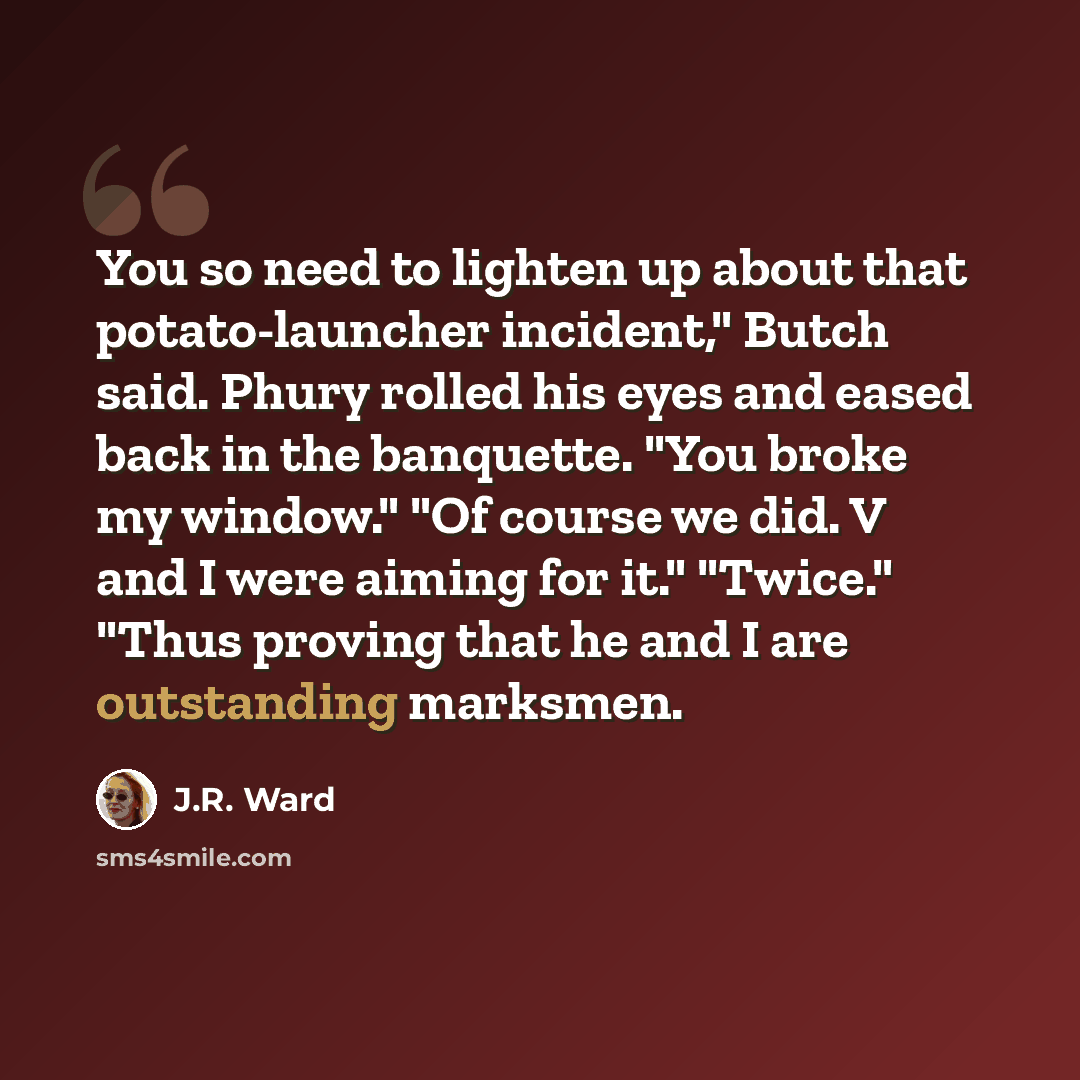 “You so need to lighten up about that potato-launcher incident," Butch said. Phury rolled his eyes and eased back in the banquette. "You broke my window." "Of course we did. V and I were aiming for it." "Twice." "Thus proving that he and I are outstanding marksmen.” quote by J.R. Ward