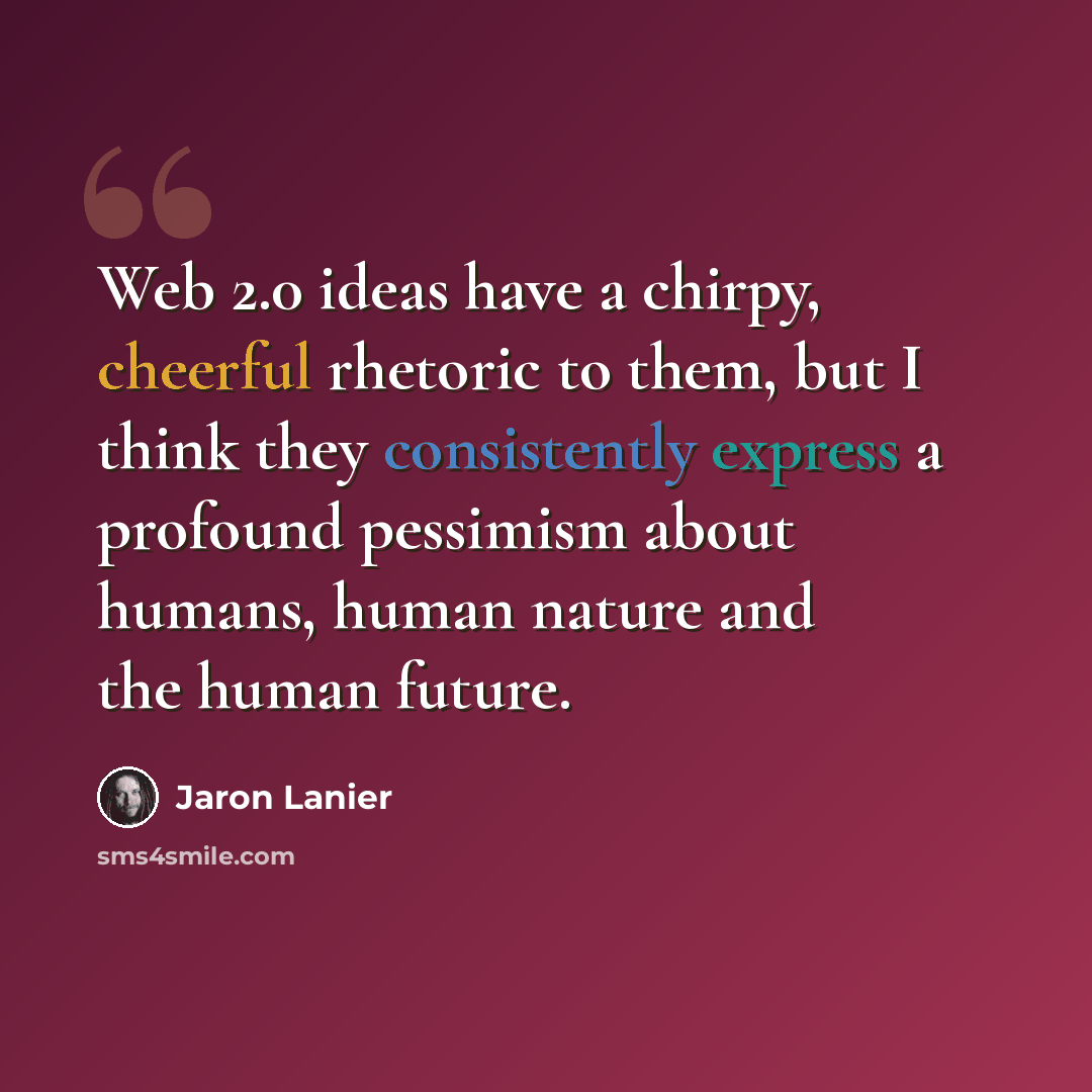 “Web 2.0 ideas have a chirpy, cheerful rhetoric to them, but I think they consistently express a profound pessimism about humans, human nature and the human future.” quote by Jaron Lanier