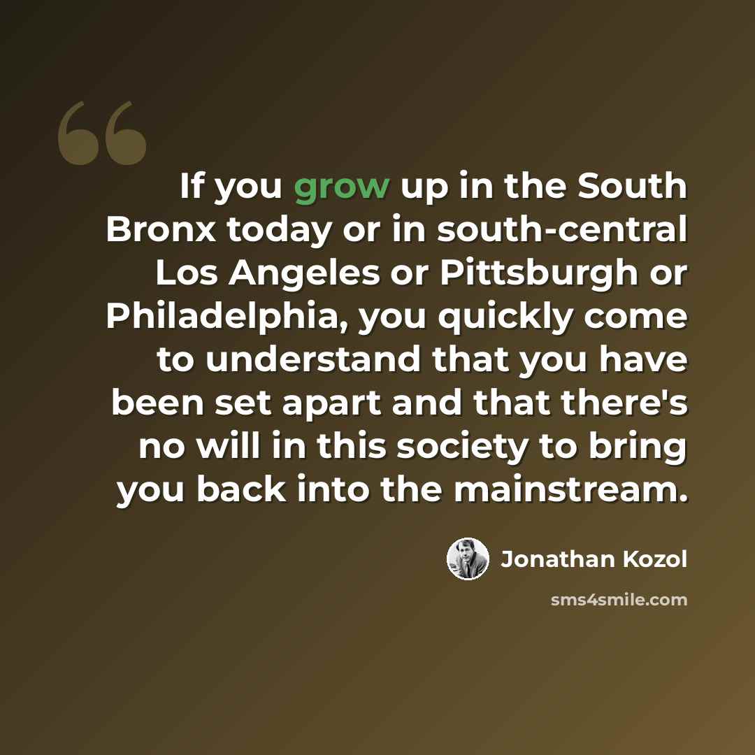 “If you grow up in the South Bronx today or in south-central Los Angeles or Pittsburgh or Philadelphia, you quickly come to understand that you have been set apart and that there's no will in this society to bring you back into the mainstream.” quote by Jonathan Kozol